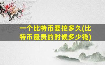 一个比特币要挖多久(比特币最贵的时候多少钱)
