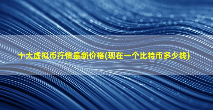十大虚拟币行情最新价格(现在一个比特币多少钱)
