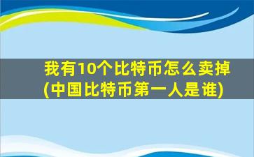 我有10个比特币怎么卖掉(中国比特币第一人是谁)