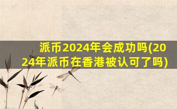派币2024年会成功吗(2024年派币在香港被认可了吗)